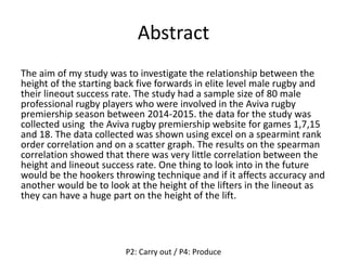 Abstract
The aim of my study was to investigate the relationship between the
height of the starting back five forwards in elite level male rugby and
their lineout success rate. The study had a sample size of 80 male
professional rugby players who were involved in the Aviva rugby
premiership season between 2014-2015. the data for the study was
collected using the Aviva rugby premiership website for games 1,7,15
and 18. The data collected was shown using excel on a spearmint rank
order correlation and on a scatter graph. The results on the spearman
correlation showed that there was very little correlation between the
height and lineout success rate. One thing to look into in the future
would be the hookers throwing technique and if it affects accuracy and
another would be to look at the height of the lifters in the lineout as
they can have a huge part on the height of the lift.
P2: Carry out / P4: Produce
 