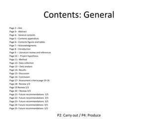 Contents: General
Page 2 – Aim
Page 3– Abstract
Page 4– General contents
Page 5 – Contents appendices
Page 6– Contents figures and tables
Page 7 – Acknowledgments
Page 8 – Introduction
Page 9 – Literature review and references
Page 10 – Project hypothesis
Page 11– Method
Page 12– Data collection
Page 13 – Data analysis
Page 14– Results
Page 15– Discussion
Page 16– Conclusion
Page 17– Assessment criteria page 19-26
Page 18– Review 1/3
Page 19 Review 2/3
Page 20 – Review 3/3
Page 21– Future recommendations 1/5
Page 22– Future recommendations 2/5
Page 23– Future recommendations 3/5
Page 24- Future recommendations 4/5
Page 25- Future recommendations 5/5
P2: Carry out / P4: Produce
 