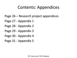 Contents: Appendices
Page 26 – Research project appendices
Page 27 - Appendix 1
Page 28 - Appendix 2
Page 29 - Appendix 3
Page 30 - Appendix 4
Page 31 - Appendix 5
P2: Carry out / P4: Produce
 