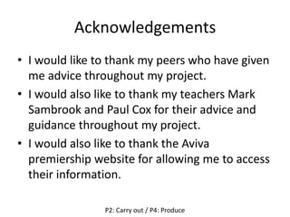 Acknowledgements
• I would like to thank my peers who have given
me advice throughout my project.
• I would also like to thank my teachers Mark
Sambrook and Paul Cox for their advice and
guidance throughout my project.
• I would also like to thank the Aviva
premiership website for allowing me to access
their information.
P2: Carry out / P4: Produce
 