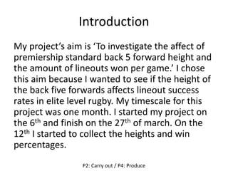 Introduction
My project’s aim is ‘To investigate the affect of
premiership standard back 5 forward height and
the amount of lineouts won per game.’ I chose
this aim because I wanted to see if the height of
the back five forwards affects lineout success
rates in elite level rugby. My timescale for this
project was one month. I started my project on
the 6th and finish on the 27th of march. On the
12th I started to collect the heights and win
percentages.
P2: Carry out / P4: Produce
 