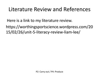 Literature Review and References
Here is a link to my literature review.
https://worthingsportscience.wordpress.com/20
15/02/26/unit-5-literacy-review-liam-lee/
P2: Carry out / P4: Produce
 