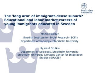 The ’long arm’ of immigrant-dense suburb? Educational and labor market careers of young immigrants educated in Sweden   Martin Hällsten Swedish Institute for Social Research (SOFI) Department of Sociology, Stockholm University  Ryszard Szulkin Department of Sociology, Stockholm University  Stockholm University Linnaeus Center for Integration Studies (SULCIS) 