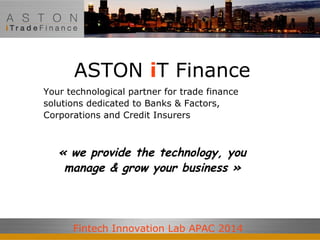 ASTON iT Finance 
Your technological partner for trade finance 
solutions dedicated to Banks & Factors, 
Corporations and Credit Insurers 
« we provide the technology, you 
manage & grow your business » 
Fintech Innovation Lab APAC 2014 
 