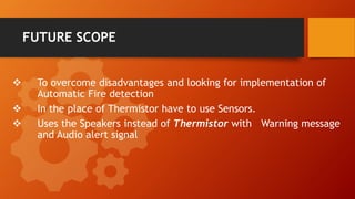 FUTURE SCOPE
 To overcome disadvantages and looking for implementation of
Automatic Fire detection
 In the place of Thermistor have to use Sensors.
 Uses the Speakers instead of Thermistor with Warning message
and Audio alert signal
 