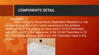  Thermistor:
Thermistors are Temperature Dependent Resistors i.e. the
resistance of a Thermistor varies according to the ambient
temperature. In this project we have used a 10 KΩ Thermistor
with NTC. At 250C, the resistance of the 10 KΩ Thermistor is 10
KΩ. The following image shows the 10K Thermistor used in this
project
COMPONENTS DETAIL
 