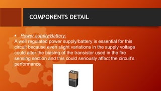 COMPONENTS DETAIL
 Power supply/Battery:
A well regulated power supply/battery is essential for this
circuit because even slight variations in the supply voltage
could alter the biasing of the transistor used in the fire
sensing section and this could seriously affect the circuit’s
performance
 