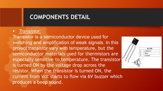 COMPONENTS DETAIL
 Transistor:
Transistor is a semiconductor device used for
switching and amplification of weak signals. In this
project transistor vary with temperature, but the
semiconductor materials used for thermistors are
especially sensitive to temperature. The transistor
is turned ON by the voltage drop across the
resistor. When the transistor is turned ON, the
current from Vcc starts to flow via 6V buzzer which
produces a beep sound.
 
