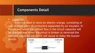 Components Detail
 Capacitor:
A device used to store an electric charge, consisting of
one or more pairs of conductors separated by an insulator. In
this project when the current flow in the circuit capacitor will
be charged and when the circuit is broken or removed the
charged capacitor left which will cause to delay the buzzer
sound.
 