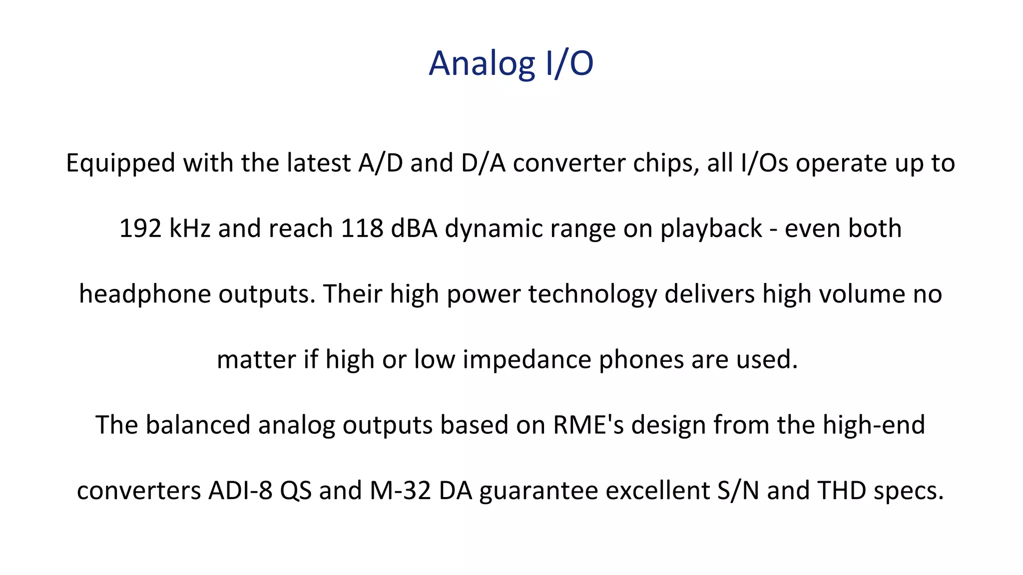 Equipped with the latest A/D and D/A converter chips, all I/Os operate up to
192 kHz and reach 118 dBA dynamic range on playback - even both
headphone outputs. Their high power technology delivers high volume no
matter if high or low impedance phones are used.
The balanced analog outputs based on RME's design from the high-end
converters ADI-8 QS and M-32 DA guarantee excellent S/N and THD specs.
Analog I/O
 