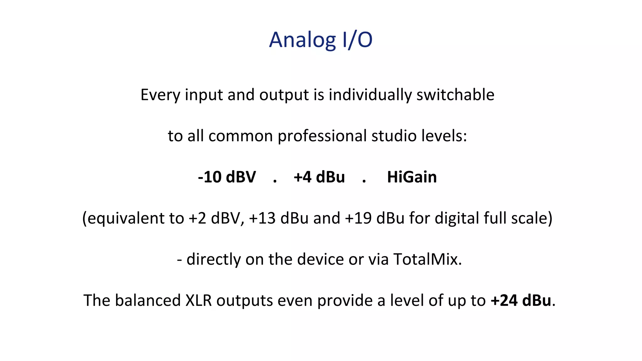 Every input and output is individually switchable
to all common professional studio levels:
-10 dBV . +4 dBu . HiGain
(equivalent to +2 dBV, +13 dBu and +19 dBu for digital full scale)
- directly on the device or via TotalMix.
The balanced XLR outputs even provide a level of up to +24 dBu.
Analog I/O
 