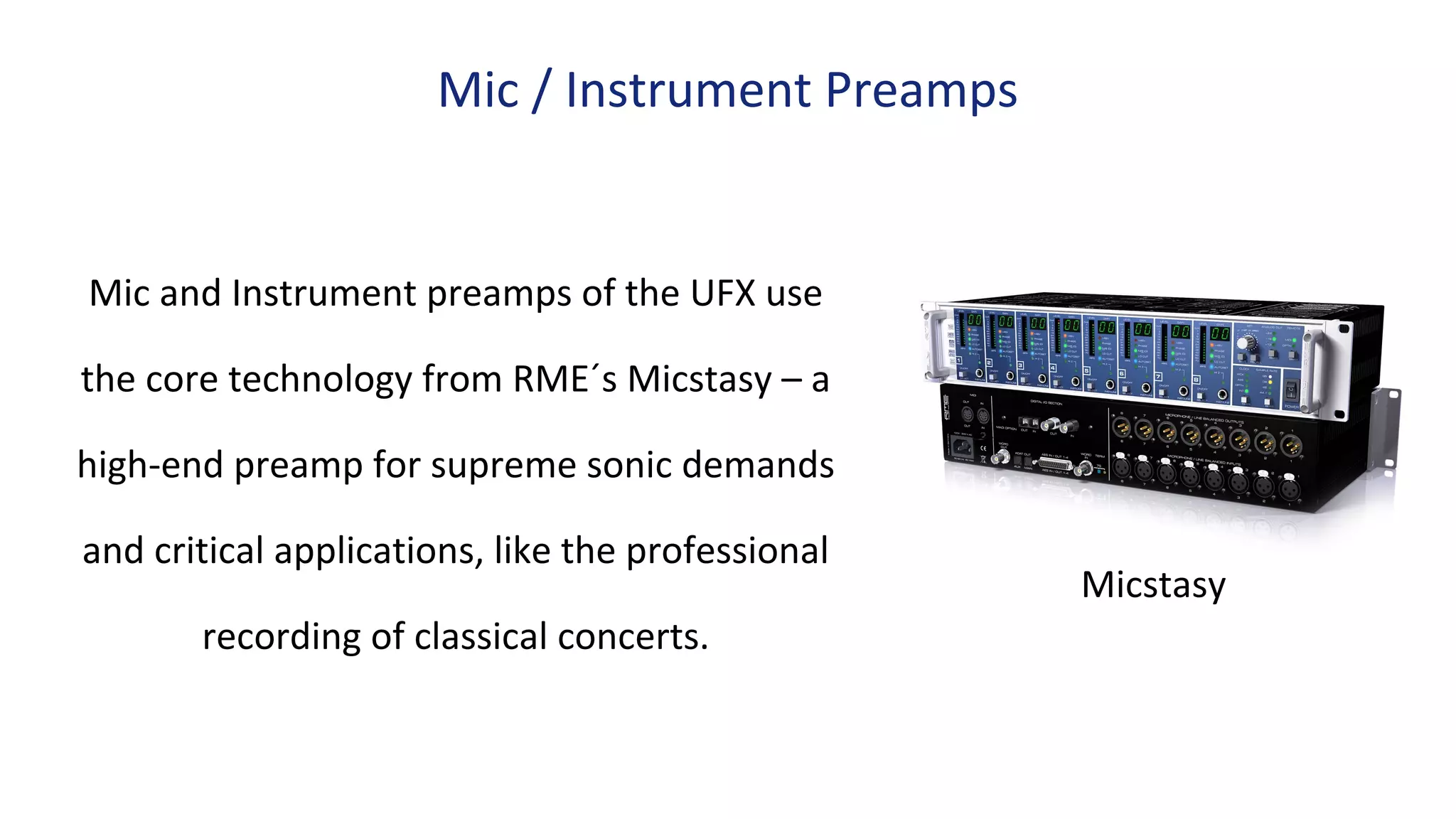 Mic and Instrument preamps of the UFX use
the core technology from RME´s Micstasy – a
high-end preamp for supreme sonic demands
and critical applications, like the professional
recording of classical concerts.
Mic / Instrument Preamps
Micstasy
 