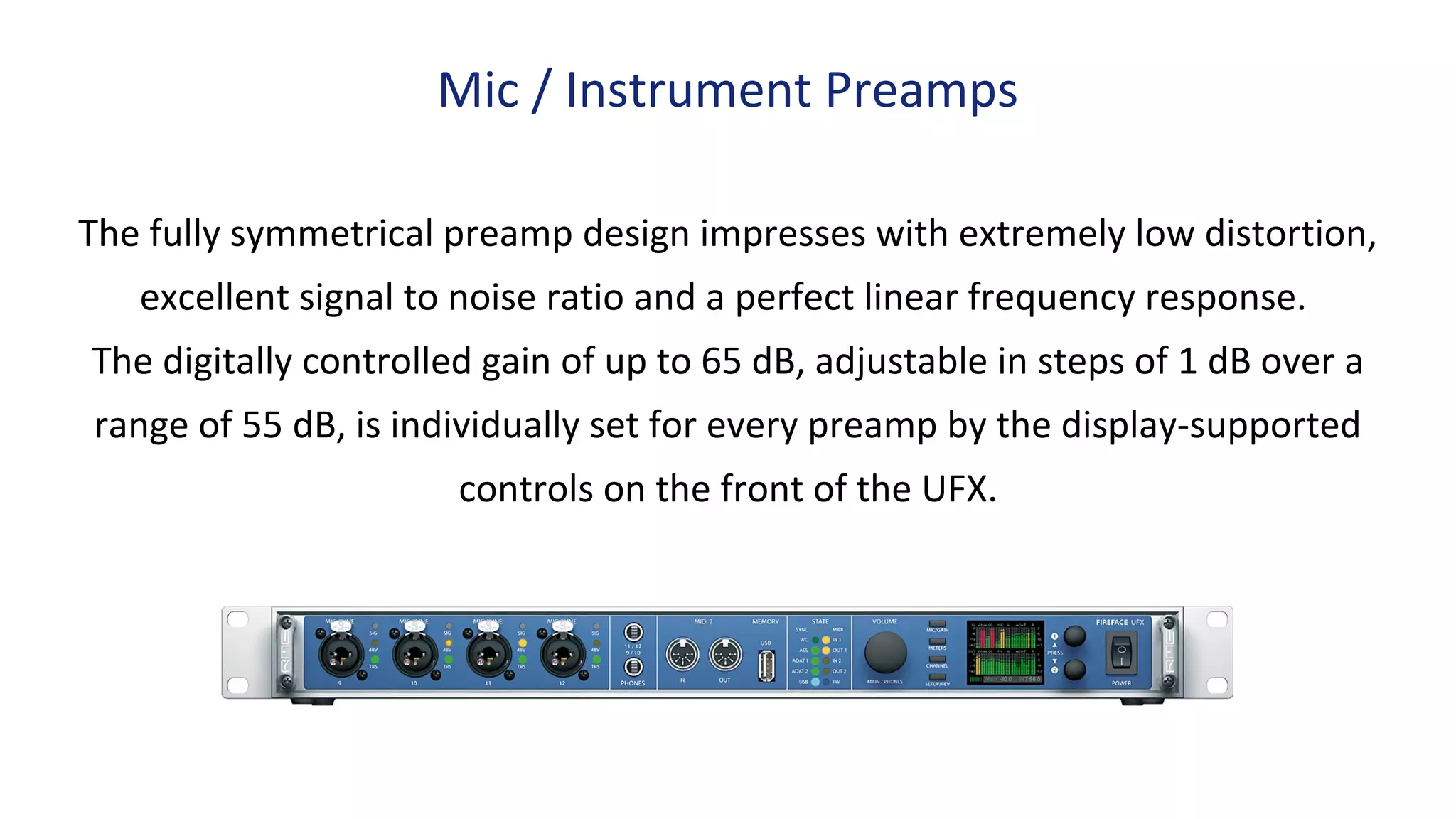 The fully symmetrical preamp design impresses with extremely low distortion,
excellent signal to noise ratio and a perfect linear frequency response.
The digitally controlled gain of up to 65 dB, adjustable in steps of 1 dB over a
range of 55 dB, is individually set for every preamp by the display-supported
controls on the front of the UFX.
Mic / Instrument Preamps
 