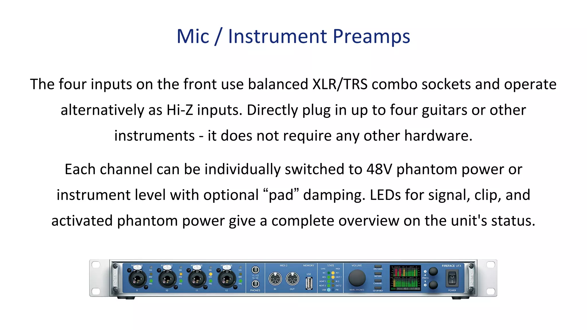 The four inputs on the front use balanced XLR/TRS combo sockets and operate
alternatively as Hi-Z inputs. Directly plug in up to four guitars or other
instruments - it does not require any other hardware.
Each channel can be individually switched to 48V phantom power or
instrument level with optional “pad” damping. LEDs for signal, clip, and
activated phantom power give a complete overview on the unit's status.
Mic / Instrument Preamps
 