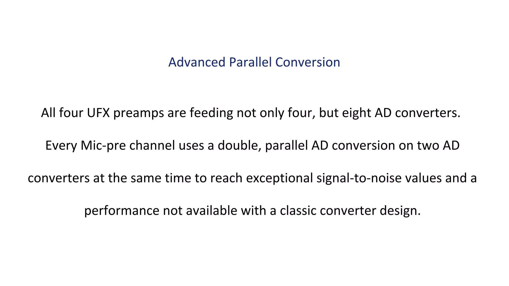 All four UFX preamps are feeding not only four, but eight AD converters.
Every Mic-pre channel uses a double, parallel AD conversion on two AD
converters at the same time to reach exceptional signal-to-noise values and a
performance not available with a classic converter design.
Advanced Parallel Conversion
 