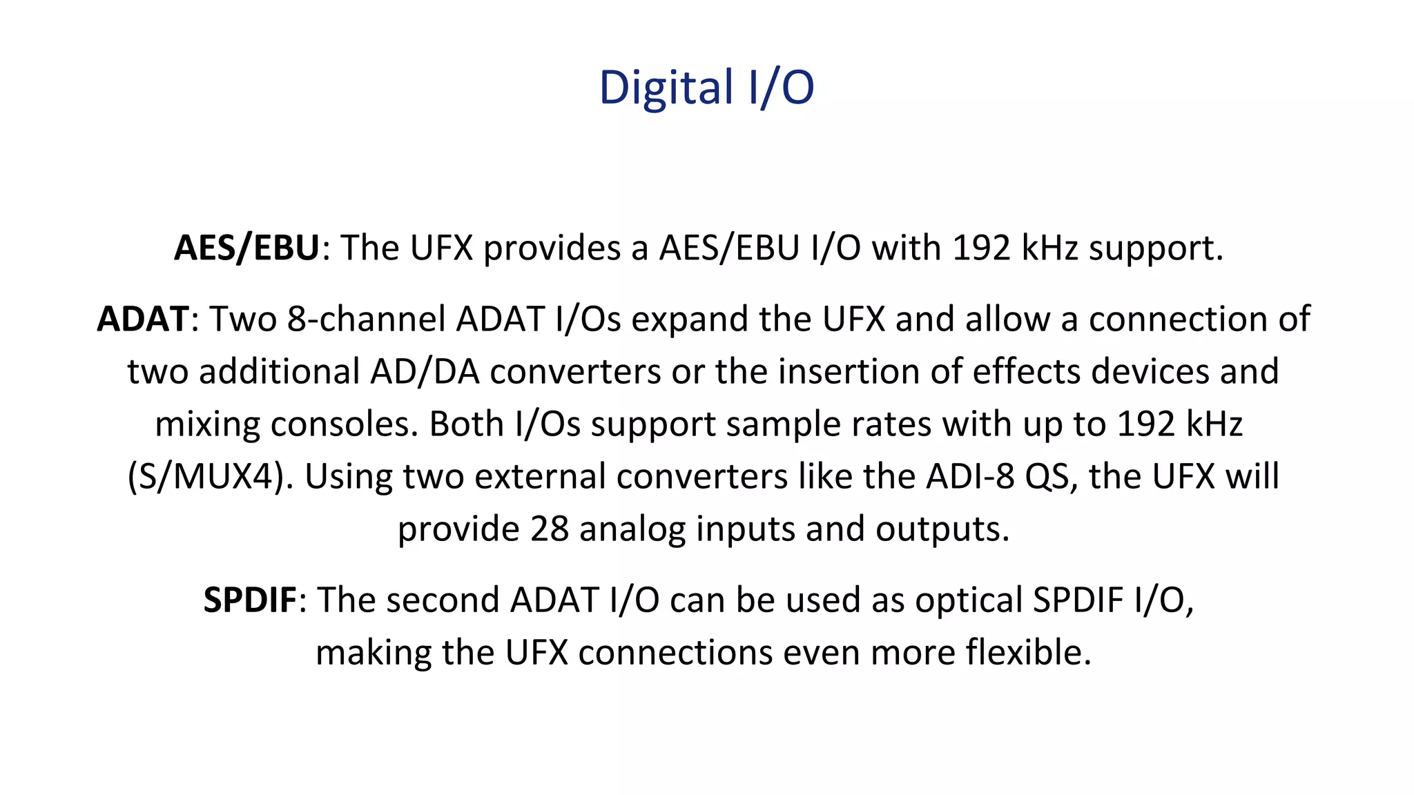 AES/EBU: The UFX provides a AES/EBU I/O with 192 kHz support.
ADAT: Two 8-channel ADAT I/Os expand the UFX and allow a connection of
two additional AD/DA converters or the insertion of effects devices and
mixing consoles. Both I/Os support sample rates with up to 192 kHz
(S/MUX4). Using two external converters like the ADI-8 QS, the UFX will
provide 28 analog inputs and outputs.
SPDIF: The second ADAT I/O can be used as optical SPDIF I/O,
making the UFX connections even more flexible.
Digital I/O
 
