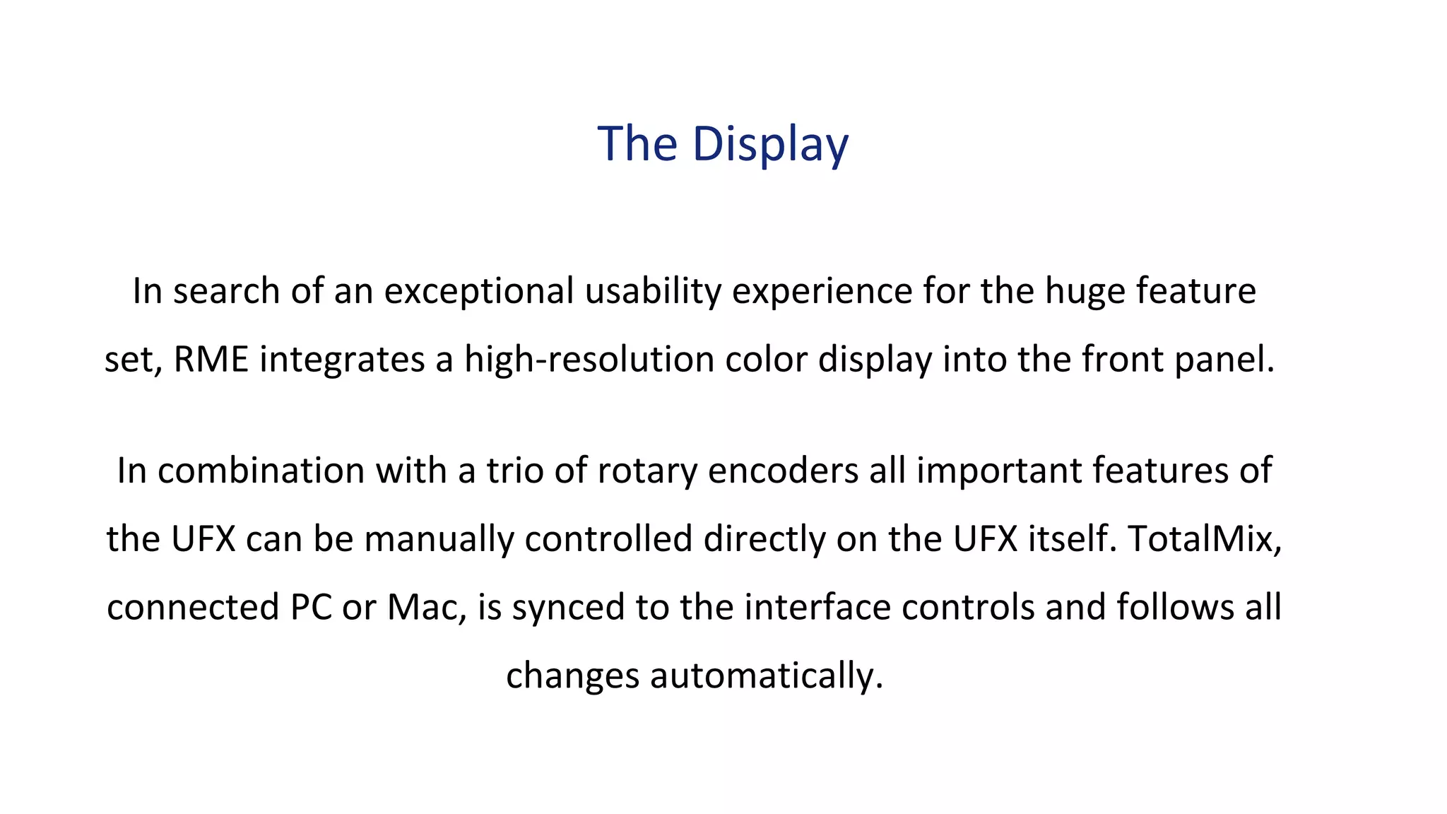 In search of an exceptional usability experience for the huge feature
set, RME integrates a high-resolution color display into the front panel.
In combination with a trio of rotary encoders all important features of
the UFX can be manually controlled directly on the UFX itself. TotalMix,
connected PC or Mac, is synced to the interface controls and follows all
changes automatically.
The Display
 