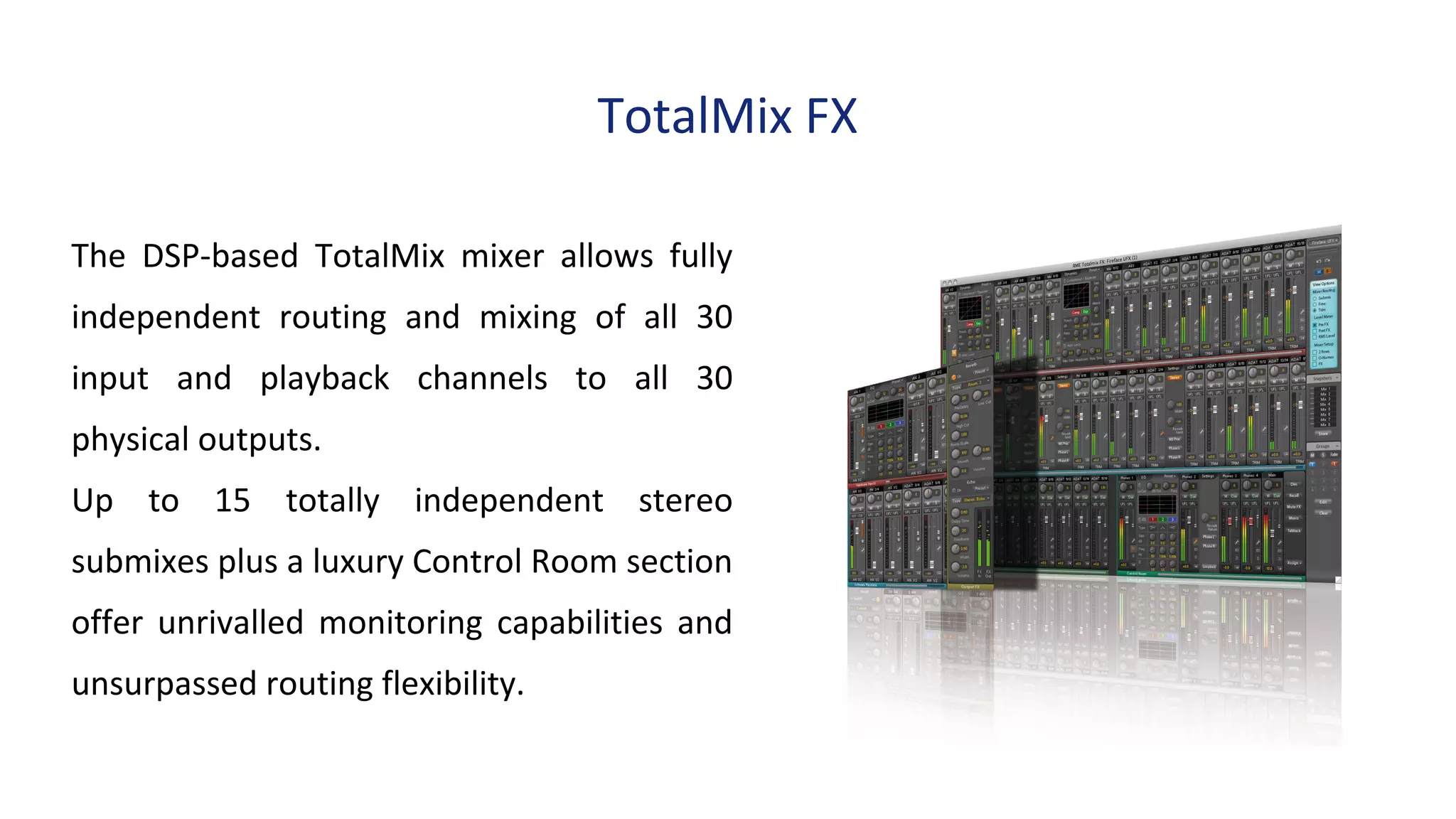 TotalMix FX
The DSP-based TotalMix mixer allows fully
independent routing and mixing of all 30
input and playback channels to all 30
physical outputs.
Up to 15 totally independent stereo
submixes plus a luxury Control Room section
offer unrivalled monitoring capabilities and
unsurpassed routing flexibility.
 