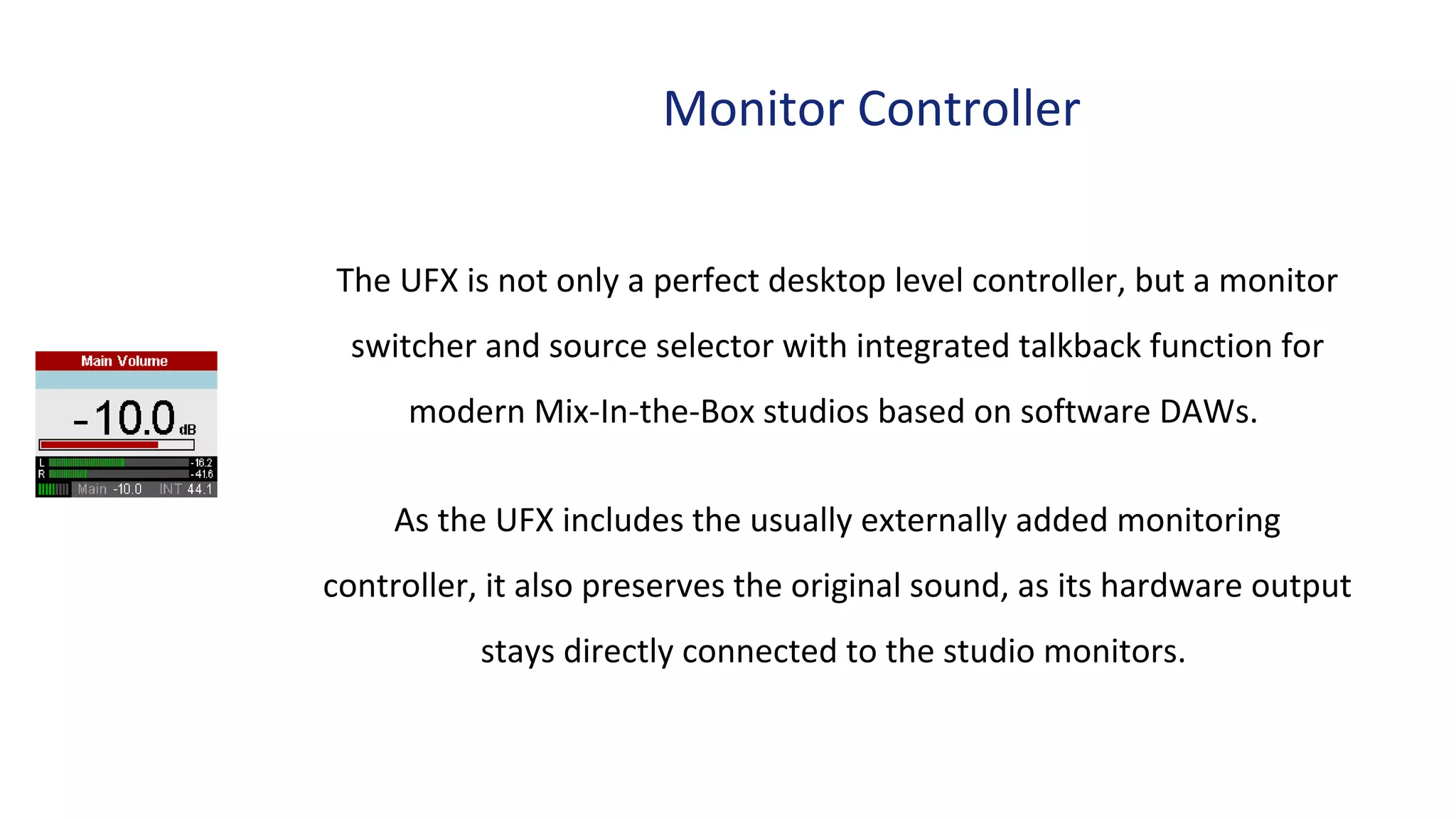 Monitor Controller
The UFX is not only a perfect desktop level controller, but a monitor
switcher and source selector with integrated talkback function for
modern Mix-In-the-Box studios based on software DAWs.
As the UFX includes the usually externally added monitoring
controller, it also preserves the original sound, as its hardware output
stays directly connected to the studio monitors.
 
