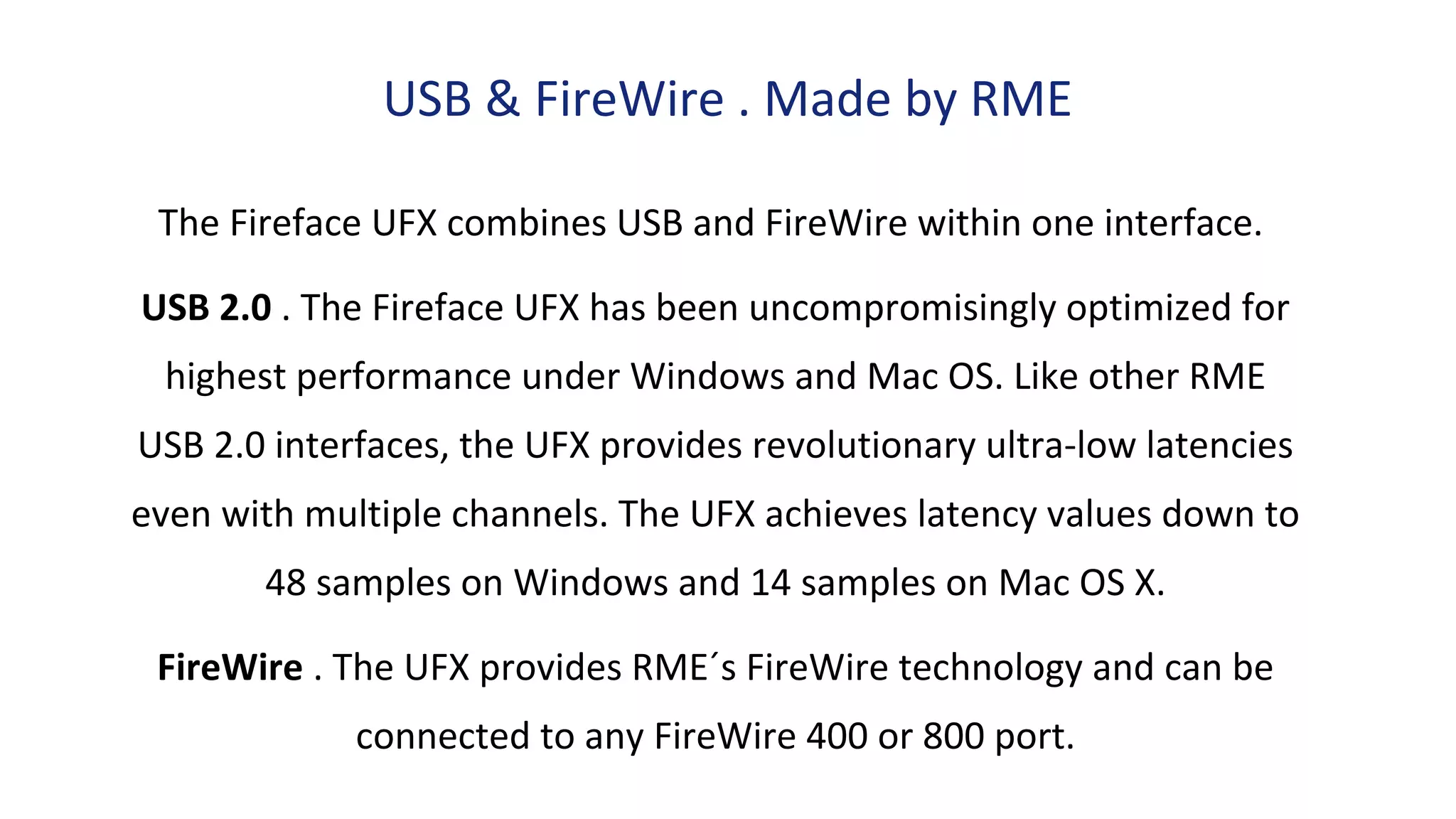 USB & FireWire . Made by RME
The Fireface UFX combines USB and FireWire within one interface.
USB 2.0 . The Fireface UFX has been uncompromisingly optimized for
highest performance under Windows and Mac OS. Like other RME
USB 2.0 interfaces, the UFX provides revolutionary ultra-low latencies
even with multiple channels. The UFX achieves latency values down to
48 samples on Windows and 14 samples on Mac OS X.
FireWire . The UFX provides RME´s FireWire technology and can be
connected to any FireWire 400 or 800 port.
 