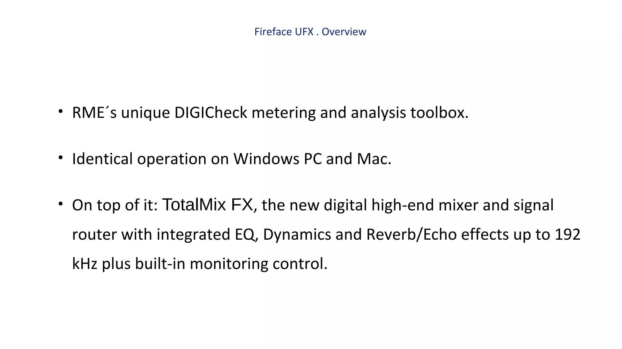 Fireface UFX . Overview
• RME´s unique DIGICheck metering and analysis toolbox.
• Identical operation on Windows PC and Mac.
• On top of it: TotalMix FX, the new digital high-end mixer and signal
router with integrated EQ, Dynamics and Reverb/Echo effects up to 192
kHz plus built-in monitoring control.
 