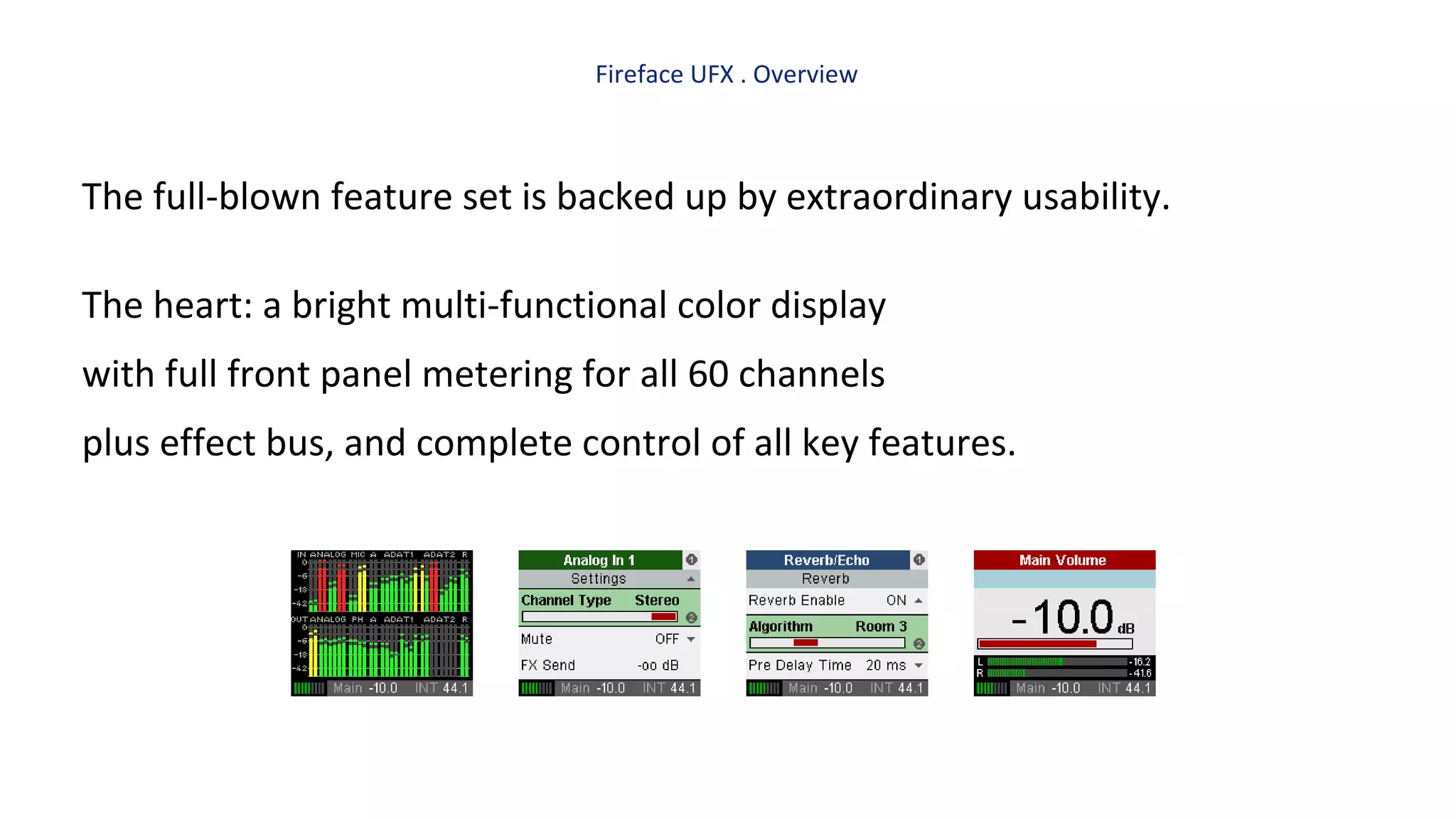 Fireface UFX . Overview
The full-blown feature set is backed up by extraordinary usability.
The heart: a bright multi-functional color display
with full front panel metering for all 60 channels
plus effect bus, and complete control of all key features.
 