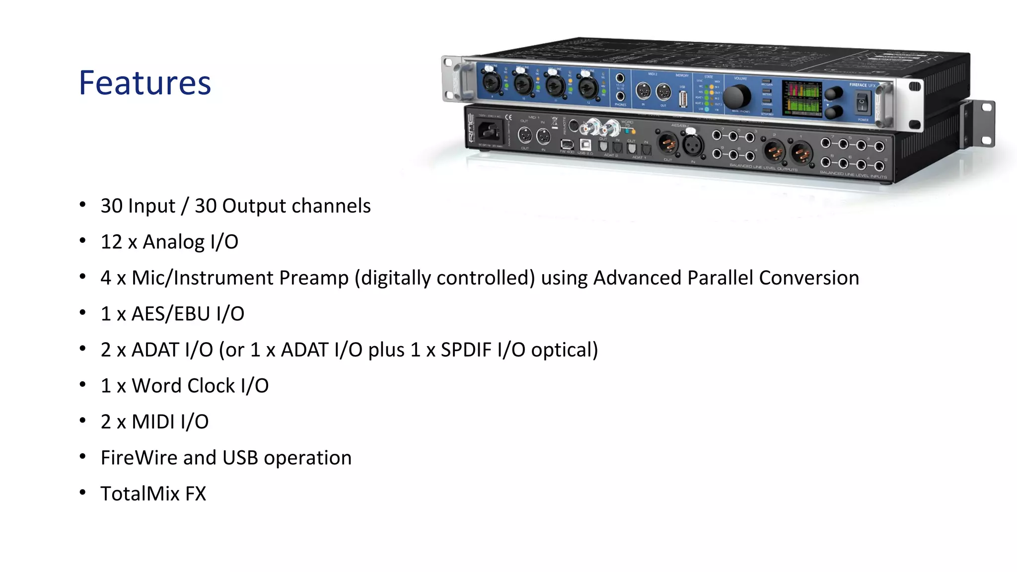 Features
• 30 Input / 30 Output channels
• 12 x Analog I/O
• 4 x Mic/Instrument Preamp (digitally controlled) using Advanced Parallel Conversion
• 1 x AES/EBU I/O
• 2 x ADAT I/O (or 1 x ADAT I/O plus 1 x SPDIF I/O optical)
• 1 x Word Clock I/O
• 2 x MIDI I/O
• FireWire and USB operation
• TotalMix FX
 
