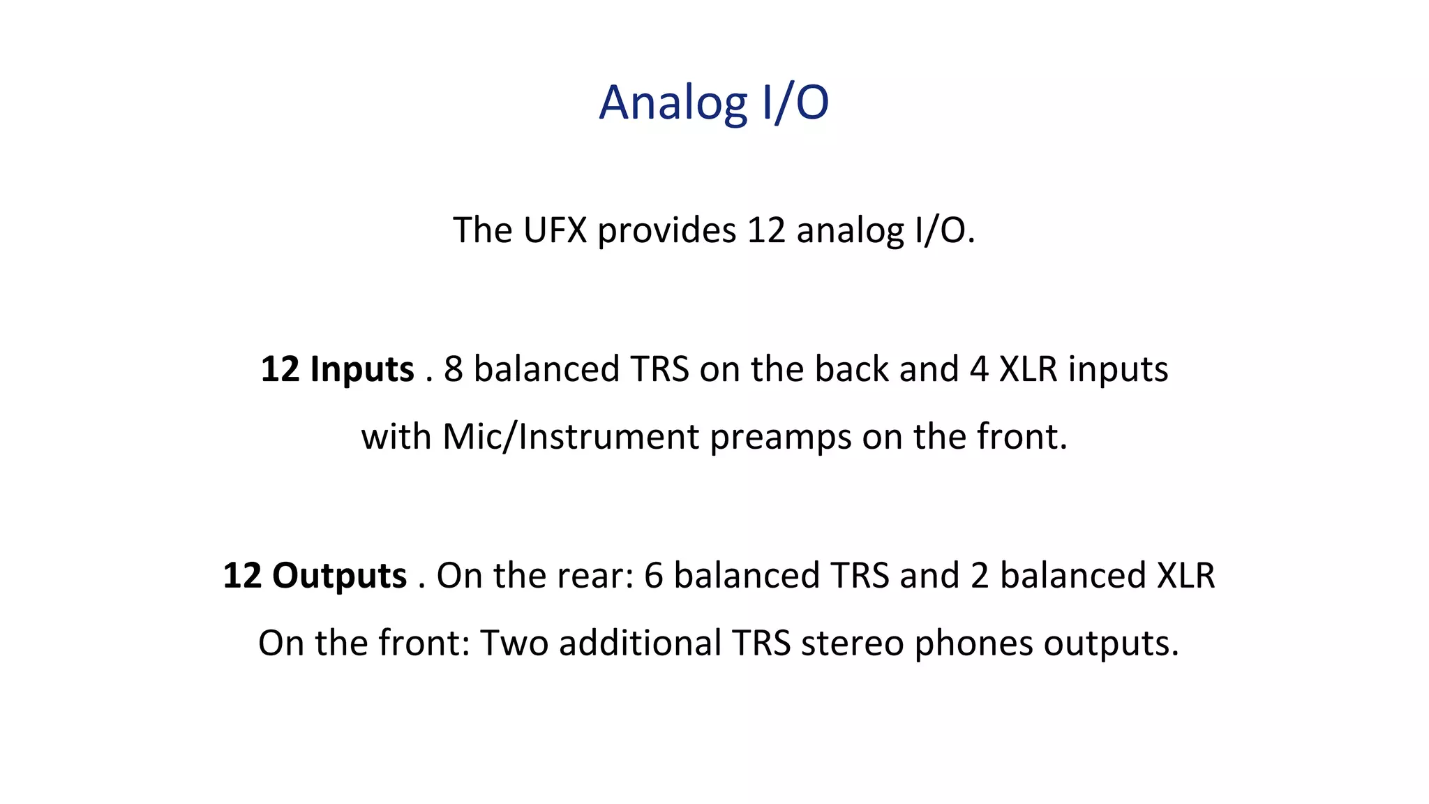 The UFX provides 12 analog I/O.
12 Inputs . 8 balanced TRS on the back and 4 XLR inputs
with Mic/Instrument preamps on the front.
12 Outputs . On the rear: 6 balanced TRS and 2 balanced XLR
On the front: Two additional TRS stereo phones outputs.
Analog I/O
 