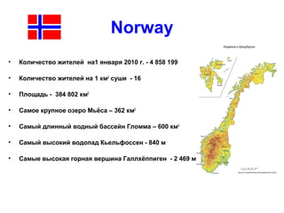 Norway
• Количество жителей на1 января 2010 г. - 4 858 199
• Количество жителей на 1 км2
суши - 16
• Площадь - 384 802 км2
• Самое крупное озеро Мьёса – 362 км2
• Самый длинный водный бассейн Гломма – 600 км2
• Самый высокий водопад Кьельфоссен - 840 м
• Самые высокая горная вершина Галлхёппиген - 2 469 м
 