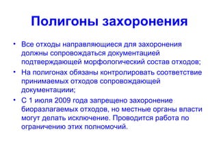 Полигоны захоронения
• Все отходы направляющиеся для захоронения
должны сопровождаться документацией
подтверждающей морфологический состав отходов;
• На полигонах обязаны контролировать соответствие
принимаемых отходов сопровождающей
документациии;
• С 1 июля 2009 года запрещено захоронение
биоразлагаемых отходов, но местные органы власти
могут делать исключение. Проводится работа по
ограничению этих полномочий.
 