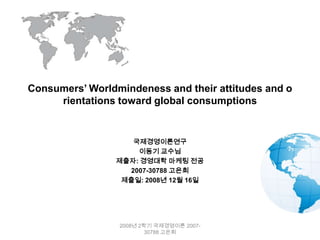 Consumers’ Worldmindeness and their attitudes and o
     rientations toward global consumptions


                    국제경영이론연구
                     이동기 교수님
                 제출자: 경영대학 마케팅 전공
                   2007-30788 고은희
                  제출일: 2008년 12월 16일




                 2008년 2학기 국제경영이론 2007-
                         30788 고은희
 