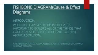 FISHBONE DIAGRAM(Cause & Effect
Diagram)
INTRODUCTION:
WHEN YOU HAVE A SERIOUS PROBLEM, IT'S
IMPORTANT TO EXPLORE ALL OF THE THINGS THAT
COULD CAUSE IT, BEFORE YOU START TO THINK
ABOUT A SOLUTION.
A FISHBONE DIAGRAM, ALSO CALLED A CAUSE AND EFFECT DIAGRAM OR
ISHIKAWA DIAGRAM.
 