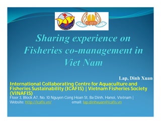 Lap, Dinh Xuan
International Collaborating Centre for Aquaculture and
Fisheries Sustainability (ICAFIS) | Vietnam Fisheries Society
(VINAFIS)
Floor 3, Block A7, No. 10 Nguyen Cong Hoan St, Ba Dinh, Hanoi, Vietnam |
Website: http://icafis.vn/ email: lap.dinhxuan@icafis.vn
 