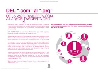 DE LA WORLDWIDEFITA.COM
A LA WORLDWIDEFITA.ORG
FITA es una marca identitaria, un sello de calidad que valida la correcta
implementación del ideario que recoge: valores, criterios de gobernanza
y organización, transparencia en los procesos, "concept market" o cesta
de contenidos.
FITA FOUNDATION es una marca fundacional que valida aquellas
entidades jurídicas promotoras de proyectos FITA.
El SROI y la parametrización cientíﬁca de ciertos inputs medibles durante
el proceso de acompañamiento marcará el progreso y el valor de merca-
do del proyecto en el momento de la ronda de inversión en "La Ferradura".
Del valor pre-money de la start-up saliente, ésta se hará cargo de un
"success fee" del 5% destinado al proyecto social o de investigación
elegido a desarrollar en la comunidad local. Estos fondos serán gestio-
nados por la Fundació Sant Cugat Actiu. El aprendizaje del equipo
emprendedor será el facilitador de este viaje "del .com al .org" en forma
de mentorización del proyecto seleccionado.
A pleno rendimiento del centro se calcula un mínimo de 100.000 € / año
como contribución al progreso de la comunidad local. Tanto de estos
proyectos como de las start-ups creadas en FITA WIT, se medirá su
escalabilidad económica "del .cat al .net" para conocer el impacto del
modelo fractal de FITA.
Queremos que el .com sirva para ﬁnanciar el .org y que este genere el
.net desde el .cat.
No podemos crear una FITA Internacional si no pensamos en la Fita
más importante de todas: vivir, vivir bien y vivir juntos... Esta debe
ser la Fita de todos.
DEL “.com” al “.org”
Presentación proyecto FITA INTERNATIONAL
FITA “FROM INNOVATION TO ACTION. ALL RIGHTS RESERVED. TM, ® & COPYRIGHT © 2013
9
 