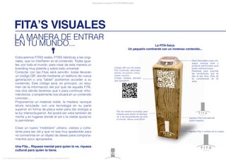 FITA’S VISUALES
Presentación proyecto FITA INTERNATIONAL
FITA “FROM INNOVATION TO ACTION. ALL RIGHTS RESERVED. TM, ® & COPYRIGHT © 2013
LA MANERA DE ENTRAR
EN TU MUNDO...
12
logotipo Fita + nombre de la ciudad.
Fita de madera reciclada, pero
tratada para resistir la intempe-
rie y las temperaturas de todo
el mundo. Altura unos 80cm.
logotipo Fita International
(parte trasera).
Código QR con info sobre
Fita, contenido, seminario,
evento, encuentro, monu-
mento, reunión...
Código variable siempre
que queramos.
La FITA física:
Un pequeño continente con un inmenso contenido...
Panel fotovoltáico para con-
seguir energía solar y
producir electricidad para
poder retroiluminarse.
Diseñada para soportar
las condiciones que se
dan al aire libre. Vida útil
es considerada de 25
años.
international
new york
Colocaremos FITAS reales, FITAS idénticas a las origi-
nales, que no interﬁeren en el contenido. Todas igua-
les, por todo el mundo, para crear de esta manera un
branding muy potente y sobre todo universal.
Conectar con las Fitas será sencillo: todas llevarán
un código QR, donde mediante un teléfono de nueva
generación o una "tablet" podremos acceder a su
contenido. Este código será, en principio, un resu-
men de la información del por qué de aquella FITA,
nos dirá dónde tenemos que ir para continuar infor-
mándonos, o simplemente nos situará en un contenido
concreto ...
Proponemos un material noble, la madera -aunque
ahora reciclada- con una tecnología en su parte
superior en forma de placa solar para dar energía a
la luz interior/superior. Así podrá ser vista también de
noche y en lugares donde el sol o la niebla quizá no
lo permitirían.
Crear un nuevo "mobiliario" urbano, vistoso y cohe-
rente para ser útil y que no sea muy apetecible para
no convertirse en un objeto de deseo para comporta-
mientos poco apropiados.
Una Fita... Riqueza mental para quien la ve, riqueza
cultural para quien la tiene.
 