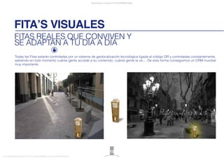Todas las Fitas estarán controladas por un sistema de geolocalización tecnológica ligada al código QR y controladas constantemente,
sabiendo en todo momento cuánta gente accede a su contenido, cuánta gente la ve,... De esta forma conseguimos un CRM mundial
muy importante.
FITA’S VISUALES
Presentación proyecto FITA INTERNATIONAL
FITA “FROM INNOVATION TO ACTION. ALL RIGHTS RESERVED. TM, ® & COPYRIGHT © 2013
FITAS REALES QUE CONVIVEN Y
SE ADAPTAN A TU DÍA A DÍA
13
 