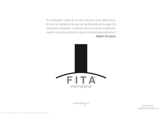 CONTACTO:
ﬁta@worldwideﬁta.com
worldwideﬁta.com
FITA “FROM INNOVATION TO ACTION. ALL RIGHTS RESERVED. TM, ® & COPYRIGHT © 2013
“El verdadero valor de un ser humano viene determina-
do por la medida en la que se ha liberado de su ego. Es
necesario empezar a pensar de una forma sustancial-
mente nueva si queremos que la humanidad sobreviva”.
Albert Einstein
 