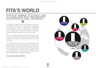 FITA’S WORLD
Presentación proyecto FITA INTERNATIONAL
FITA “FROM INNOVATION TO ACTION. ALL RIGHTS RESERVED. TM, ® & COPYRIGHT © 2013
FITA tiene un objetivo único: poner ﬁtas en todas las
ciudades del mundo, cada una de ellas de tipología
muy diferente (cultural, informativa, empresarial,
social, deportiva, lúdica, gubernamental, ...), creando
así en cada ciudad una membrana de información
que pueda llegar a todos los colectivos sociales.
En una sociedad liderada por la tecnología como el
actual, la gente necesita relacionarse y sobre todo
volver a los orígenes, a la relación presencial, a las
personas.
Las FITA'S alcanzarán los puntos neurálgicos nece-
sarios para que, estés donde estés y vengas de
donde vengas, si buscas las FITAS relacionadas con
tus inquietudes te encuentres como en casa y, sobre
todo, aproveches el tiempo enriqueciéndote de lo
que más te gusta y conectando con "personas" que
tienen inquietudes similares a las tuyas.
Tú pones tus propias FITAS...
"FITA'S" PARA TODAS LAS
CIUDADES DEL MUNDO
2
 