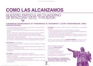 NUESTRO PARTICULAR "CUADERNO
DE BITÁCORA" ES EL "FITA BOOK"
COMO LAS ALCANZAMOS
. El modelo PGS (persona, grupo, sistema) que induce la dirección bottom-
up inicial en la ideación de la acción.
. Pensar no Convencionalmente: la generación de pensamiento sistémico y
holístico.
. El factor diferencial: la singularidad de la parte para conseguir el TODO.
. El clima o ecosistema para el desarrollo de la inteligencia múltiple.
. La preparación física y psíquica (cuerpo, mente y conciencia) para la crea-
tividad y el aprendizaje colaborativo.
. Los itinerarios o rutas de acompañamiento hechas a medida para cada uno de
los proyectos y fundamentados en la misma metodología PGS mencionada.
Las Personas, conectándolas:
. Creemos que hay que potenciar, incentivar y reconocer el talento individual,
el de cada persona.
. Creemos en el aprendizaje y el entrenamiento continuado de la persona, como
una función inherente a la acción.
. Creemos en las voluntades de las personas, como punto de partida de sus
actividades.
Los Grupos, compartiendo conocimiento y proyectos:
. Aportando formas efectivas, adaptables y ﬂexibles, para llevar a cabo pro-
pósitos y voluntades.
. La teoría y la práctica, la estrategia y la táctica van unidas y permiten mirar
lo más lejos posible para saber qué harás mañana.
. Lo que importa es que las personas se organicen sin imponer un modelo
preestablecido.
El Sistema, co-creando valores éticos que vertebren las comunidades
naturales:
. Creemos que la Ética tiene un indiscutible valor de mercado.
. Un buen funcionamiento de la justicia social debe garantizar el respeto por
la vida, la libertad, el ser y tener de la persona.
. La búsqueda de modelos para sobresalir en conductas sociales y econó-
micas, que fomenten el clima de cooperación y colaboración siendo com-
petentes para el mundo global.
De todos estos procesos nace el “CONCEPT MARKET” o "cesta" de conte-
nidos donde nuestra "patente intelectual" nos otorga el factor diferencial.
Colón emprendió una gran FITA
señalando nuevos caminos
que allanando el mundo
lo hacían más grande.
Lo hizo co-nectando personas,
co-mpartiendo conocimiento
y co-creando una marca mundial de desarrollo.
Nos preguntamos: ¿fue suﬁciente?
De la co-lonización a la “globalización”,
con foco en el objeto, proponemos ahora
ponerle alma, con foco en el sujeto.
Presentación proyecto FITA INTERNATIONAL
FITA “FROM INNOVATION TO ACTION. ALL RIGHTS RESERVED. TM, ® & COPYRIGHT © 2013
4
FUNDAMENTOS INTERNACIONALES DE TRANSFERENCIA DE CONOCIMIENTO Y ACCIÓN TRANSFORMADORA, DONDE
QUEDARÁ RECOGIDO:
 