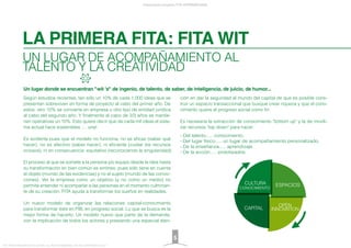 LA PRIMERA FITA: FITA WIT
Presentación proyecto FITA INTERNATIONAL
FITA “FROM INNOVATION TO ACTION. ALL RIGHTS RESERVED. TM, ® & COPYRIGHT © 2013
UN LUGAR DE ACOMPAÑAMIENTO AL
TALENTO Y LA CREATIVIDAD
Según estudios recientes, tan sólo un 10% de cada 1.000 ideas que se
presentan sobreviven en forma de proyecto al cabo del primer año. De
estos, otro 10% se convierte en empresa u otro tipo de entidad jurídica
al cabo del segundo año. Y ﬁnalmente al cabo de 2/3 años se mantie-
nen operativas un 10%. Esto quiere decir que de cada mil ideas el siste-
ma actual hace sostenibles .... una!.
Es evidente pues que el modelo no funciona, no es eﬁcaz (saber qué
hacer), no es efectivo (saber hacer), ni eﬁciente (cuidar los recursos
ociosos), ni en consecuencia equitativo (reconociendo la singularidad).
El proceso al que se somete a la persona y/o equipo desde la idea hasta
su transformación en bien común es erróneo, pues sólo tiene en cuenta
el objeto (mundo de las evidencias) y no el sujeto (mundo de las convic-
ciones). Ver la empresa como un objetivo (y no como un medio) no
permite entender ni acompañar a las personas en el momento culminan-
te de su creación. FITA ayuda a transformar los sueños en realidades.
Un nuevo modelo de organizar las relaciones capital-conocimiento
para transformar éste en PIB, en progreso social. Lo que se busca es la
mejor forma de hacerlo. Un modelo nuevo que parte de la demanda,
con la implicación de todos los actores y prestando una especial aten-
ción en dar la seguridad al mundo del capital de que es posible cons-
truir un espacio transaccional que busque crear riqueza y que el cono-
cimiento quiere el progreso social como ﬁn.
Es necesaria la extracción de conocimiento "bottom up" y la de movili-
zar recursos "top down" para hacer:
- Del talento..... conocimiento.
- Del lugar físico..... un lugar de acompañamiento personalizado.
- De la enseñanza..... aprendizaje.
- De la acción..... prototipados.
5
Un lugar donde se encuentran "wit 's" de ingenio, de talento, de saber, de inteligencia, de juicio, de humor...
ESPACIOS
CONOCIMIENTO
 
