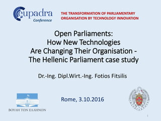 Open Parliaments:
How New Technologies
Are Changing Their Organisation -
The Hellenic Parliament case study
Dr.-Ing. Dipl.Wirt.-Ing. Fotios Fitsilis
Rome, 3.10.2016
THE TRANSFORMATION OF PARLIAMENTARY
ORGANISATION BY TECHNOLOGY INNOVATION
Conference
1
 
