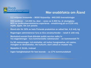 Mer snabbfakta om Åland
•   2,2 miljoner inresande – 8000 färjeanlöp - 440.000 övernattningar
•   550 jordbruk – 14.000 ha. åker – varav ca 3.300 ha. är ekologiska
    80% av jordbruksprodukterna exporteras - omsättning på ca €130 milj.
    mjölk, äpple, lök och potatis
•   Åland står för 30% av hela Finlands produktion av odlad fisk, 4,2 milj. kg
•   Regeringen administrerar fyra av EU:s strukturfonder – totalt € 140 milj.
•   Marksänd svensk-finsk-åländsk public service radio/tv
    Två dagstidningar - fyra kommersiella radiokanaler – en kommersiell TV
•   Ca 50 restauranger, två simhallar, ett kultur/kongresshus, ett casino,
    mängder av idrottshallar, rikt kulturliv, stort utbud av muséer etc.
•   Medellön € 3118,-/månad
•   Ingen fastighetsskatt för fast boende – ca 17% kommunalskatt
 