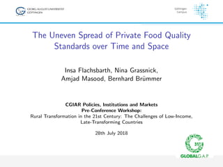 The Uneven Spread of Private Food Quality
Standards over Time and Space
Insa Flachsbarth, Nina Grassnick,
Amjad Masood, Bernhard Br¨ummer
CGIAR Policies, Institutions and Markets
Pre-Conference Workshop:
Rural Transformation in the 21st Century: The Challenges of Low-Income,
Late-Transforming Countries
28th July 2018
 