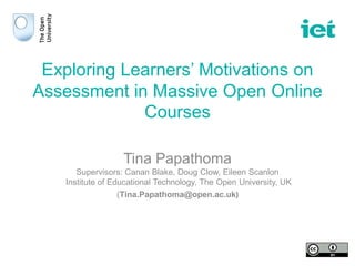 Exploring Learners’ Motivations on
Assessment in Massive Open Online
Courses
Tina Papathoma
Supervisors: Canan Blake, Doug Clow, Eileen Scanlon
Institute of Educational Technology, The Open University, UK
(Tina.Papathoma@open.ac.uk)
 