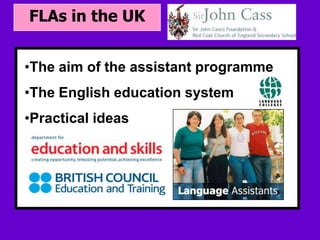 FLAs in the UK


•The aim of the assistant programme
 • Your subtopic goes here
•The English education system
•Practical ideas
 