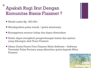 Apakah Rugi Ikut Dengan Komunitas Bisnis Flazznet ? Modal usaha Rp. 185.000,- Mendapatkan pulsa murah / gratis selamanya Keanggotaan seumur hidup dan dapat diwariskan Selalu dapat mengikuti pengembangan bisnis dan system yang dibangun oleh Team Flazznet Akses Gratis Promo Free Flazznet Matic Software – Software Transaksi Pulsa Pertama yang diberikan gratis kepada Mitra Flazznet 