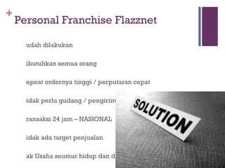 Personal Franchise Flazznet Mudah dilakukan Dibutuhkan semua orang Repeat ordernya tinggi / perputaran cepat Tidak perlu gudang / pengiriman (Logistik) Transaksi 24 jam – NASIONAL Tidak ada target penjualan Hak Usaha seumur hidup dan dapat diwariskan Free  FLAZZNET MATIC  Software berharga jutaan rupiah Bonus Customer Referral Program (CRP) tanpa batas 