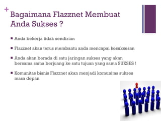 Bagaimana Flazznet Membuat Anda Sukses ? Anda bekerja tidak sendirian Flazznet akan terus membantu anda mencapai kesuksesan Anda akan berada di satu jaringan sukses yang akan bersama sama berjuang ke satu tujuan yang sama SUKSES ! Komunitas bisnis Flazznet akan menjadi komunitas sukses masa depan 