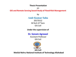 Thesis Presentation
on
GIS and Remote Sensing based Study of Flood Risk Management
by
Amit Kumar Saha
2017GI12
M.Tech IIIrd Sem
GIS Cell
Under the supervision of
Dr. Sonam Agrawal
Assistant Professor
GIS Cell
GIS Cell
Motilal Nehru National Institute of Technology Allahabad
 