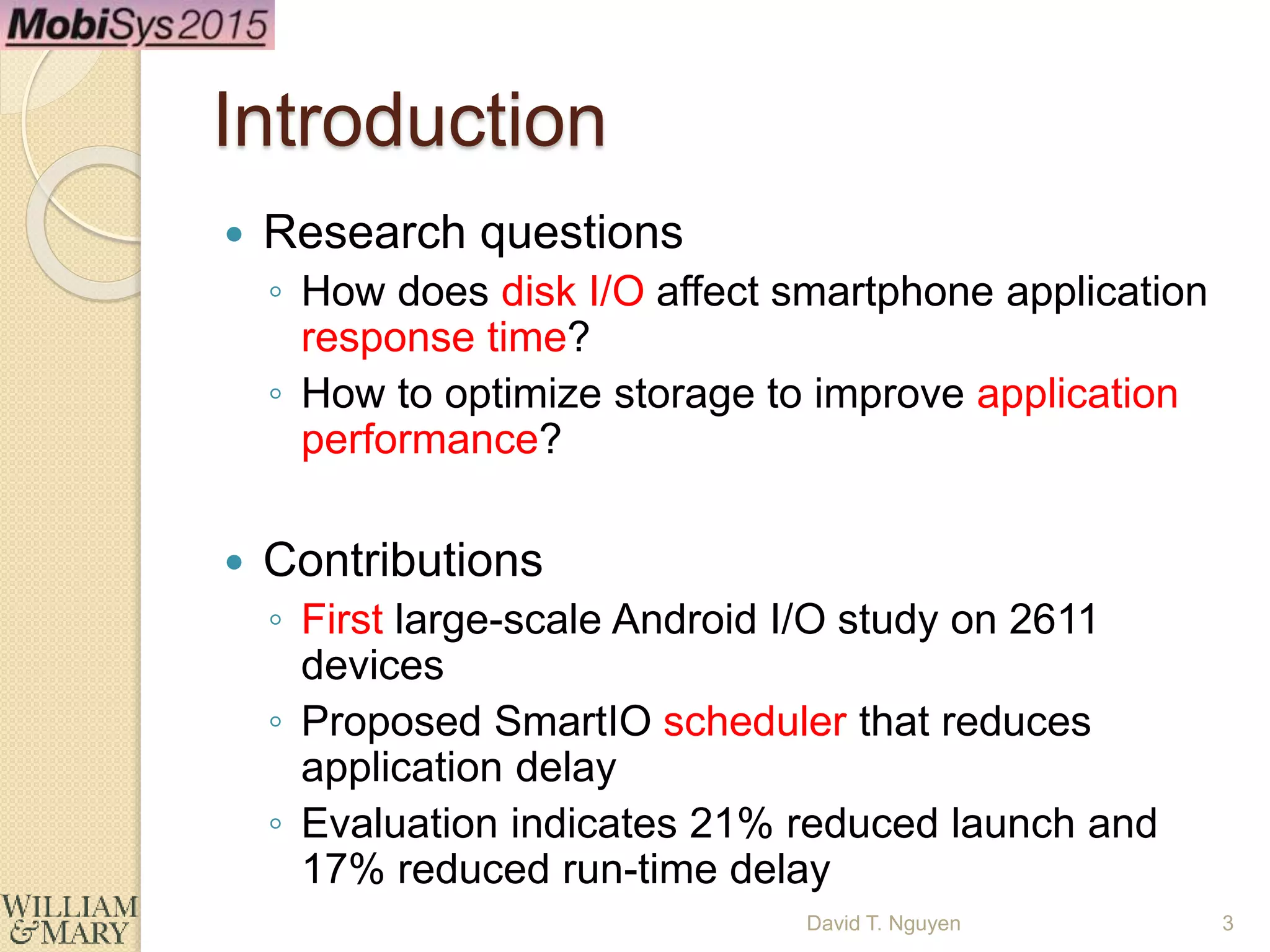 Introduction
 Research questions
◦ How does disk I/O affect smartphone application
response time?
◦ How to optimize storage to improve application
performance?
 Contributions
◦ First large-scale Android I/O study on 2611
devices
◦ Proposed SmartIO scheduler that reduces
application delay
◦ Evaluation indicates 21% reduced launch and
17% reduced run-time delay
David T. Nguyen 3
 